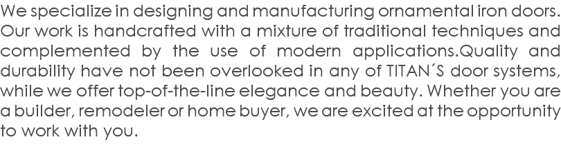 We specialize in designing and manufacturing ornamental iron doors. Our work is handcrafted with a mixture of traditional techniques and complemented by the use of modern applications.Quality and durability have not been overlooked in any of TITAN´S door systems, while we offer top-of-the-line elegance and beauty. Whether you are a builder, remodeler or home buyer, we are excited at the opportunity to work with you.